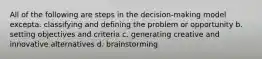 All of the following are steps in the decision-making model excepta. classifying and defining the problem or opportunity b. setting objectives and criteria c. generating creative and innovative alternatives d. brainstorming