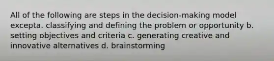 All of the following are steps in the decision-making model excepta. classifying and defining the problem or opportunity b. setting objectives and criteria c. generating creative and innovative alternatives d. brainstorming