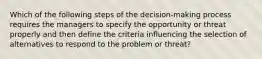 Which of the following steps of the decision-making process requires the managers to specify the opportunity or threat properly and then define the criteria influencing the selection of alternatives to respond to the problem or threat?