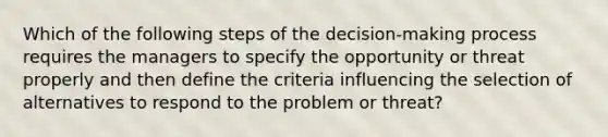 Which of the following steps of the decision-making process requires the managers to specify the opportunity or threat properly and then define the criteria influencing the selection of alternatives to respond to the problem or threat?