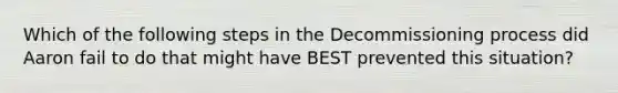 Which of the following steps in the Decommissioning process did Aaron fail to do that might have BEST prevented this situation?