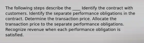 The following steps describe the ____ Identify the contract with customers. Identify the separate performance obligations in the contract. Determine the transaction price. Allocate the transaction price to the separate performance obligations. Recognize revenue when each performance obligation is satisfied.