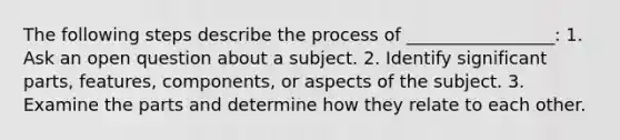 The following steps describe the process of _________________: 1. Ask an open question about a subject. 2. Identify significant parts, features, components, or aspects of the subject. 3. Examine the parts and determine how they relate to each other.