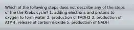 Which of the following steps does not describe any of the steps of the the Krebs cycle? 1. adding electrons and protons to oxygen to form water 2. production of FADH2 3. production of ATP 4. release of carbon dioxide 5. production of NADH