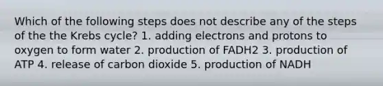 Which of the following steps does not describe any of the steps of the the Krebs cycle? 1. adding electrons and protons to oxygen to form water 2. production of FADH2 3. production of ATP 4. release of carbon dioxide 5. production of NADH