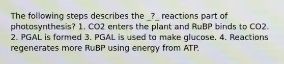 The following steps describes the _?_ reactions part of photosynthesis? 1. CO2 enters the plant and RuBP binds to CO2. 2. PGAL is formed 3. PGAL is used to make glucose. 4. Reactions regenerates more RuBP using energy from ATP.