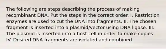 The following are steps describing the process of making <a href='https://www.questionai.com/knowledge/kkrH4LHLPA-recombinant-dna' class='anchor-knowledge'>recombinant dna</a>. Put the steps in the correct order. I. Restriction enzymes are used to cut the DNA into fragments. II. The chosen fragment is inserted into a plasmid/vector using DNA ligase. III. The plasmid is inserted into a host cell in order to make copies. IV. Desired DNA fragments are isolated and combined