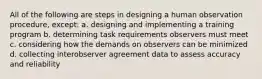 All of the following are steps in designing a human observation procedure, except: a. designing and implementing a training program b. determining task requirements observers must meet c. considering how the demands on observers can be minimized d. collecting interobserver agreement data to assess accuracy and reliability