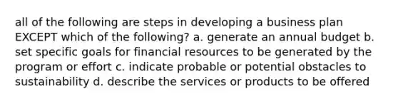 all of the following are steps in developing a business plan EXCEPT which of the following? a. generate an annual budget b. set specific goals for financial resources to be generated by the program or effort c. indicate probable or potential obstacles to sustainability d. describe the services or products to be offered