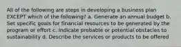 All of the following are steps in developing a business plan EXCEPT which of the following? a. Generate an annual budget b. Set specific goals for financial resources to be generated by the program or effort c. Indicate probable or potential obstacles to sustainability d. Describe the services or products to be offered