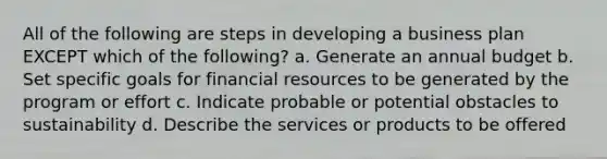 All of the following are steps in developing a business plan EXCEPT which of the following? a. Generate an annual budget b. Set specific goals for financial resources to be generated by the program or effort c. Indicate probable or potential obstacles to sustainability d. Describe the services or products to be offered