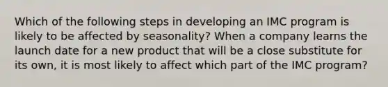 Which of the following steps in developing an IMC program is likely to be affected by seasonality? When a company learns the launch date for a new product that will be a close substitute for its own, it is most likely to affect which part of the IMC program?