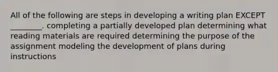 All of the following are steps in developing a writing plan EXCEPT ________. completing a partially developed plan determining what reading materials are required determining the purpose of the assignment modeling the development of plans during instructions