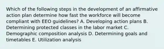 Which of the following steps in the development of an affirmative action plan determine how fast the workforce will become compliant with EEO​ guidelines? A. Developing action plans B. Determining protected classes in the labor market C. Demographic composition analysis D. Determining goals and timetables E. Utilization analysis