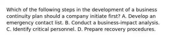 Which of the following steps in the development of a business continuity plan should a company initiate first? A. Develop an emergency contact list. B. Conduct a business-impact analysis. C. Identify critical personnel. D. Prepare recovery procedures.