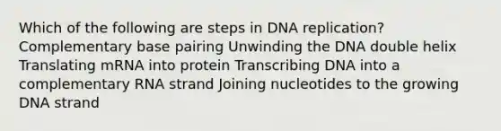 Which of the following are steps in <a href='https://www.questionai.com/knowledge/kofV2VQU2J-dna-replication' class='anchor-knowledge'>dna replication</a>? Complementary base pairing Unwinding the DNA double helix Translating mRNA into protein Transcribing DNA into a complementary RNA strand Joining nucleotides to the growing DNA strand