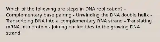 Which of the following are steps in DNA replication? - Complementary base pairing - Unwinding the DNA double helix - Transcribing DNA into a complementary RNA strand - Translating mRNA into protein - Joining nucleotides to the growing DNA strand