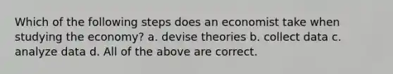 Which of the following steps does an economist take when studying the economy? a. devise theories b. collect data c. analyze data d. All of the above are correct.