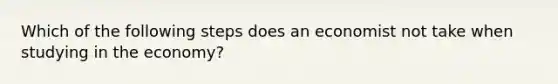 Which of the following steps does an economist not take when studying in the economy?