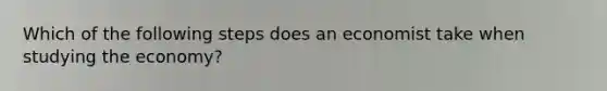 Which of the following steps does an economist take when studying the economy?