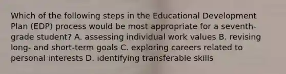 Which of the following steps in the Educational Development Plan (EDP) process would be most appropriate for a seventh-grade student? A. assessing individual work values B. revising long- and short-term goals C. exploring careers related to personal interests D. identifying transferable skills