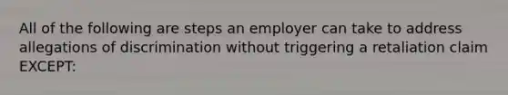 All of the following are steps an employer can take to address allegations of discrimination without triggering a retaliation claim EXCEPT: