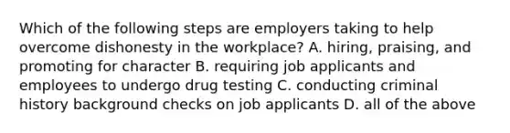 Which of the following steps are employers taking to help overcome dishonesty in the​ workplace? A. ​hiring, praising, and promoting for character B. requiring job applicants and employees to undergo drug testing C. conducting criminal history background checks on job applicants D. all of the above