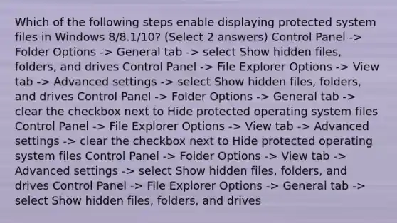 Which of the following steps enable displaying protected system files in Windows 8/8.1/10? (Select 2 answers) Control Panel -> Folder Options -> General tab -> select Show hidden files, folders, and drives Control Panel -> File Explorer Options -> View tab -> Advanced settings -> select Show hidden files, folders, and drives Control Panel -> Folder Options -> General tab -> clear the checkbox next to Hide protected operating system files Control Panel -> File Explorer Options -> View tab -> Advanced settings -> clear the checkbox next to Hide protected operating system files Control Panel -> Folder Options -> View tab -> Advanced settings -> select Show hidden files, folders, and drives Control Panel -> File Explorer Options -> General tab -> select Show hidden files, folders, and drives