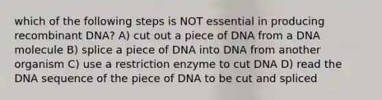 which of the following steps is NOT essential in producing recombinant DNA? A) cut out a piece of DNA from a DNA molecule B) splice a piece of DNA into DNA from another organism C) use a restriction enzyme to cut DNA D) read the DNA sequence of the piece of DNA to be cut and spliced