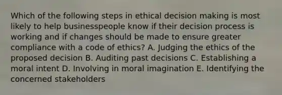 Which of the following steps in ethical decision making is most likely to help businesspeople know if their decision process is working and if changes should be made to ensure greater compliance with a code of ethics? A. Judging the ethics of the proposed decision B. Auditing past decisions C. Establishing a moral intent D. Involving in moral imagination E. Identifying the concerned stakeholders