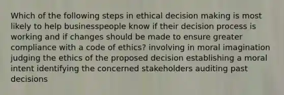 Which of the following steps in ethical decision making is most likely to help businesspeople know if their decision process is working and if changes should be made to ensure greater compliance with a code of ethics? involving in moral imagination judging the ethics of the proposed decision establishing a moral intent identifying the concerned stakeholders auditing past decisions