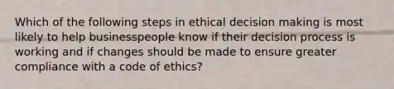 Which of the following steps in ethical decision making is most likely to help businesspeople know if their decision process is working and if changes should be made to ensure greater compliance with a code of ethics?