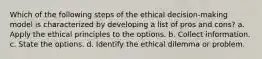 Which of the following steps of the ethical decision-making model is characterized by developing a list of pros and cons? a. Apply the ethical principles to the options. b. Collect information. c. State the options. d. Identify the ethical dilemma or problem.