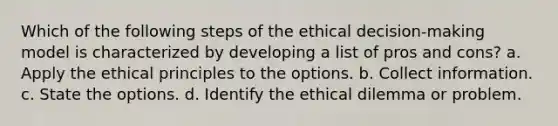 Which of the following steps of the ethical decision-making model is characterized by developing a list of pros and cons? a. Apply the ethical principles to the options. b. Collect information. c. State the options. d. Identify the ethical dilemma or problem.