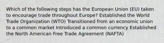 Which of the following steps has the European Union (EU) taken to encourage trade throughout Europe? Established the World Trade Organization (WTO) Transitioned from an economic union to a common market Introduced a common currency Established the North American Free Trade Agreement (NAFTA)