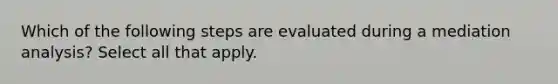 Which of the following steps are evaluated during a mediation analysis? Select all that apply.