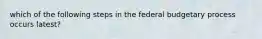 which of the following steps in the federal budgetary process occurs latest?