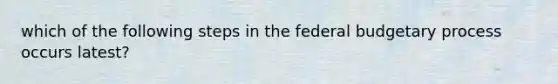 which of the following steps in the federal budgetary process occurs latest?