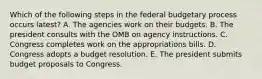 Which of the following steps in the federal budgetary process occurs latest? A. The agencies work on their budgets. B. The president consults with the OMB on agency instructions. C. Congress completes work on the appropriations bills. D. Congress adopts a budget resolution. E. The president submits budget proposals to Congress.