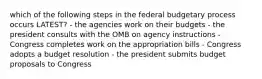 which of the following steps in the federal budgetary process occurs LATEST? - the agencies work on their budgets - the president consults with the OMB on agency instructions - Congress completes work on the appropriation bills - Congress adopts a budget resolution - the president submits budget proposals to Congress