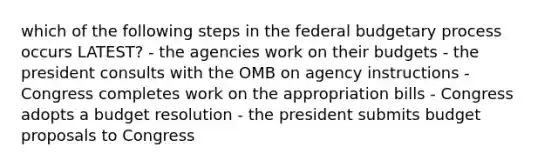 which of the following steps in the federal budgetary process occurs LATEST? - the agencies work on their budgets - the president consults with the OMB on agency instructions - Congress completes work on the appropriation bills - Congress adopts a budget resolution - the president submits budget proposals to Congress