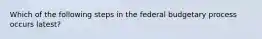 Which of the following steps in the federal budgetary process occurs latest?