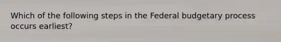 Which of the following steps in the Federal budgetary process occurs earliest?