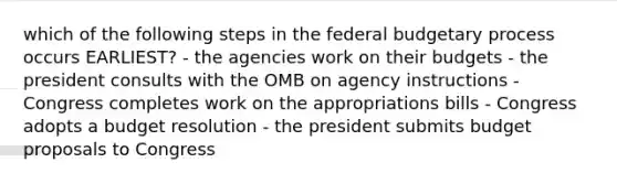 which of the following steps in the federal budgetary process occurs EARLIEST? - the agencies work on their budgets - the president consults with the OMB on agency instructions - Congress completes work on the appropriations bills - Congress adopts a budget resolution - the president submits budget proposals to Congress