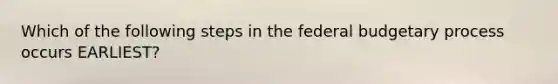 Which of the following steps in the federal budgetary process occurs EARLIEST?