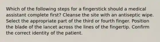 Which of the following steps for a fingerstick should a medical assistant complete first? Cleanse the site with an antiseptic wipe. Select the appropriate part of the third or fourth finger. Position the blade of the lancet across the lines of the fingertip. Confirm the correct identity of the patient.