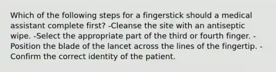 Which of the following steps for a fingerstick should a medical assistant complete first? -Cleanse the site with an antiseptic wipe. -Select the appropriate part of the third or fourth finger. -Position the blade of the lancet across the lines of the fingertip. -Confirm the correct identity of the patient.