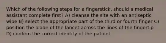 Which of the following steps for a fingerstick, should a medical assistant complete first? A) cleanse the site with an antiseptic wipe B) select the appropriate part of the third or fourth finger C) position the blade of the lancet across the lines of the fingertip D) confirm the correct identity of the patient