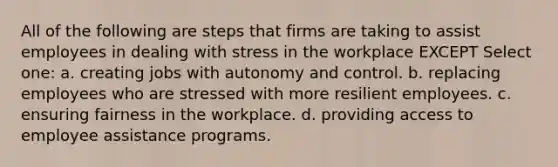 All of the following are steps that firms are taking to assist employees in dealing with stress in the workplace EXCEPT Select one: a. creating jobs with autonomy and control. b. replacing employees who are stressed with more resilient employees. c. ensuring fairness in the workplace. d. providing access to employee assistance programs.