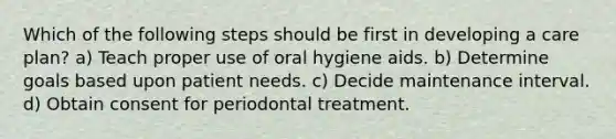 Which of the following steps should be first in developing a care plan? a) Teach proper use of oral hygiene aids. b) Determine goals based upon patient needs. c) Decide maintenance interval. d) Obtain consent for periodontal treatment.